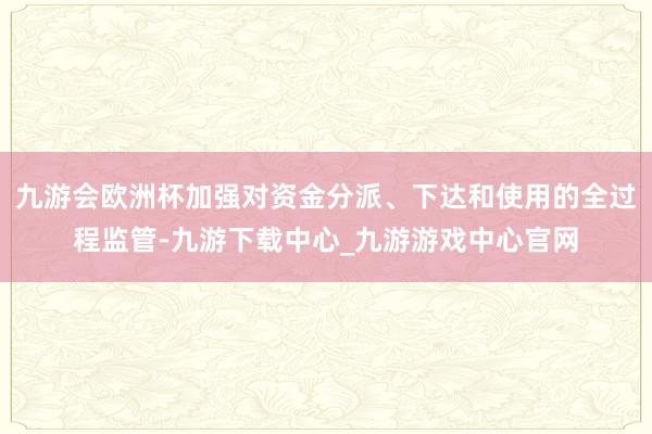 九游会欧洲杯加强对资金分派、下达和使用的全过程监管-九游下载中心_九游游戏中心官网