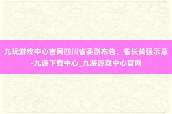 九玩游戏中心官网四川省委副布告、省长黄强示意-九游下载中心_九游游戏中心官网