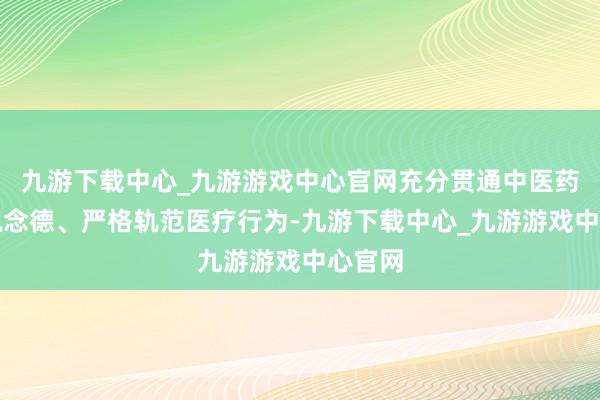 九游下载中心_九游游戏中心官网充分贯通中医药伦理说念德、严格轨范医疗行为-九游下载中心_九游游戏中心官网