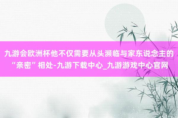 九游会欧洲杯他不仅需要从头濒临与家东说念主的“亲密”相处-九游下载中心_九游游戏中心官网