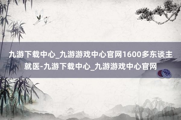 九游下载中心_九游游戏中心官网1600多东谈主就医-九游下载中心_九游游戏中心官网