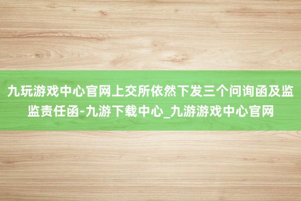 九玩游戏中心官网上交所依然下发三个问询函及监监责任函-九游下载中心_九游游戏中心官网