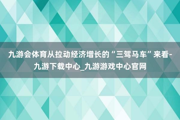 九游会体育从拉动经济增长的“三驾马车”来看-九游下载中心_九游游戏中心官网