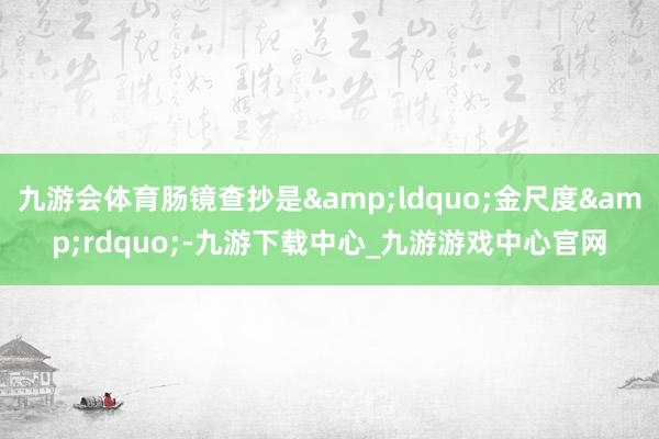 九游会体育肠镜查抄是&ldquo;金尺度&rdquo;-九游下载中心_九游游戏中心官网