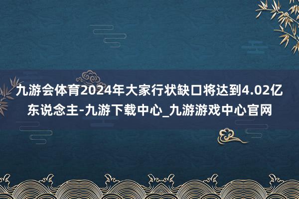 九游会体育2024年大家行状缺口将达到4.02亿东说念主-九游下载中心_九游游戏中心官网