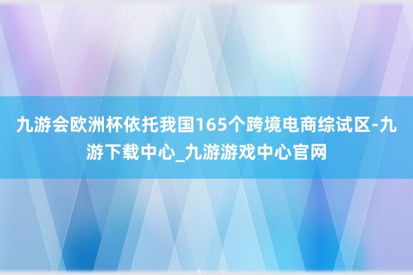 九游会欧洲杯依托我国165个跨境电商综试区-九游下载中心_九游游戏中心官网