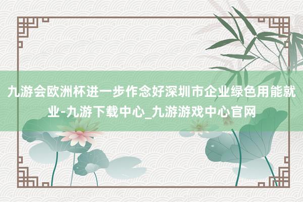 九游会欧洲杯进一步作念好深圳市企业绿色用能就业-九游下载中心_九游游戏中心官网