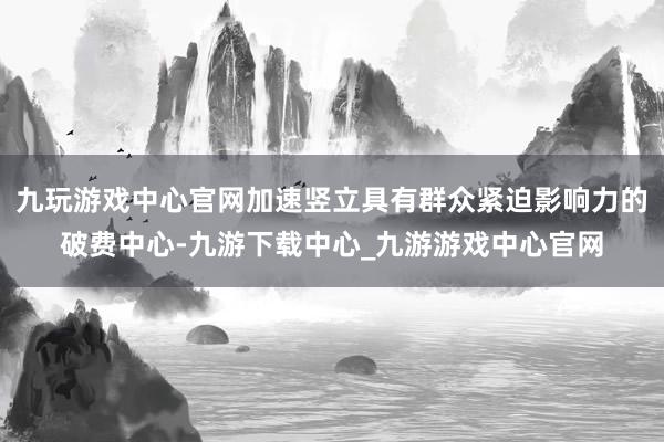 九玩游戏中心官网加速竖立具有群众紧迫影响力的破费中心-九游下载中心_九游游戏中心官网