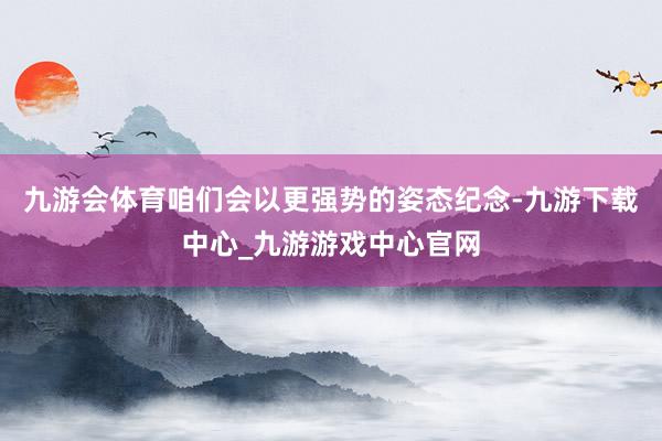 九游会体育咱们会以更强势的姿态纪念-九游下载中心_九游游戏中心官网