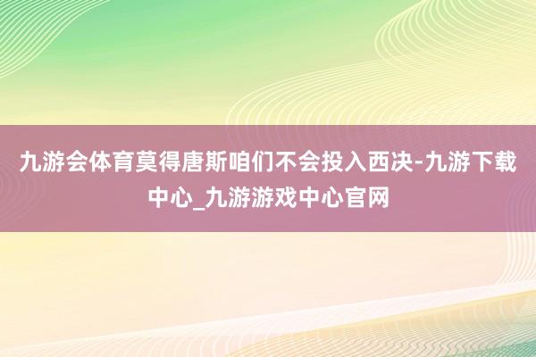 九游会体育莫得唐斯咱们不会投入西决-九游下载中心_九游游戏中心官网