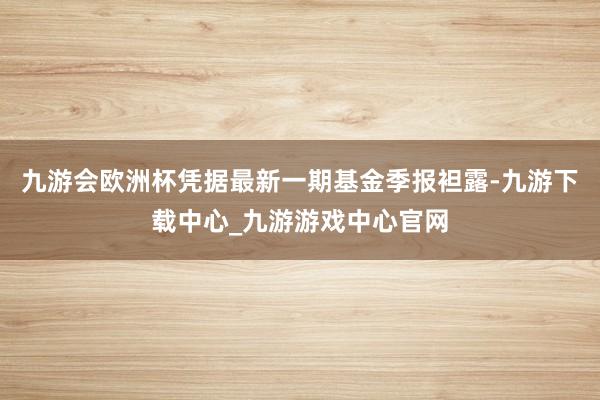 九游会欧洲杯凭据最新一期基金季报袒露-九游下载中心_九游游戏中心官网