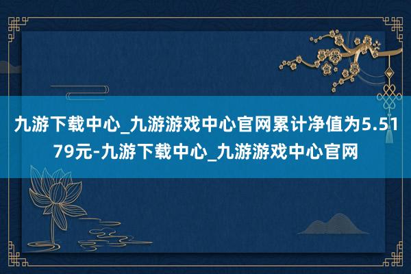 九游下载中心_九游游戏中心官网累计净值为5.5179元-九游下载中心_九游游戏中心官网