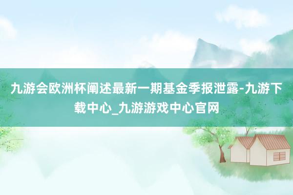 九游会欧洲杯阐述最新一期基金季报泄露-九游下载中心_九游游戏中心官网