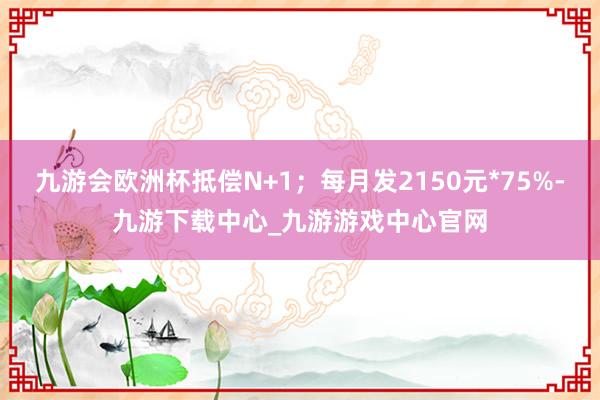 九游会欧洲杯抵偿N+1；每月发2150元*75%-九游下载中心_九游游戏中心官网