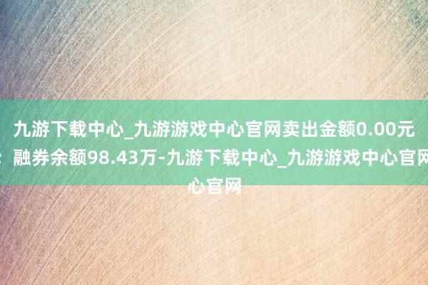 九游下载中心_九游游戏中心官网卖出金额0.00元；融券余额98.43万-九游下载中心_九游游戏中心官网