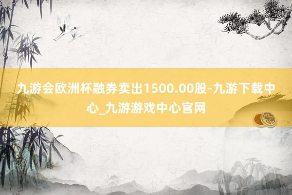 九游会欧洲杯融券卖出1500.00股-九游下载中心_九游游戏中心官网