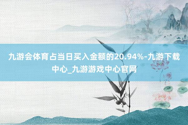 九游会体育占当日买入金额的20.94%-九游下载中心_九游游戏中心官网