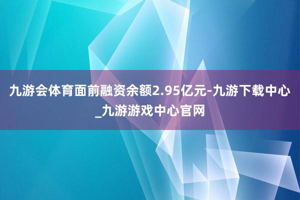 九游会体育面前融资余额2.95亿元-九游下载中心_九游游戏中心官网