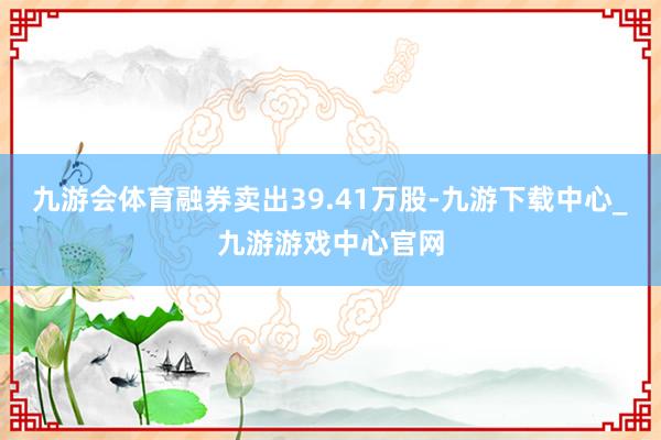 九游会体育融券卖出39.41万股-九游下载中心_九游游戏中心官网