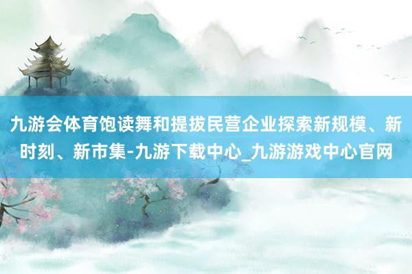 九游会体育饱读舞和提拔民营企业探索新规模、新时刻、新市集-九游下载中心_九游游戏中心官网