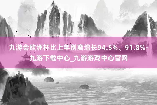 九游会欧洲杯比上年别离增长94.5%、91.8%-九游下载中心_九游游戏中心官网