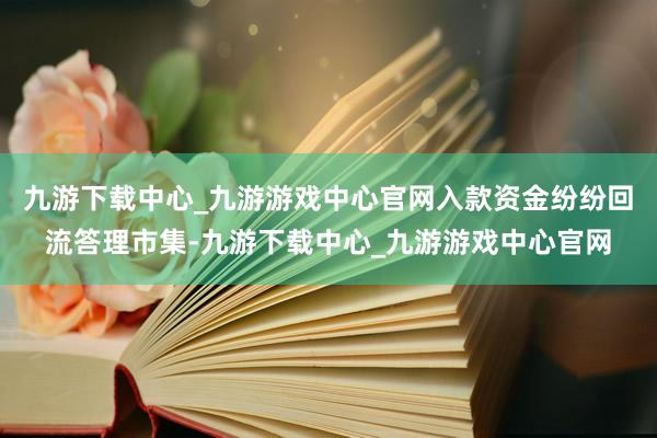 九游下载中心_九游游戏中心官网入款资金纷纷回流答理市集-九游下载中心_九游游戏中心官网