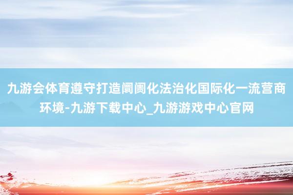 九游会体育遵守打造阛阓化法治化国际化一流营商环境-九游下载中心_九游游戏中心官网