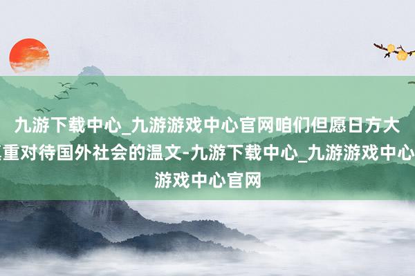 九游下载中心_九游游戏中心官网咱们但愿日方大概慎重对待国外社会的温文-九游下载中心_九游游戏中心官网