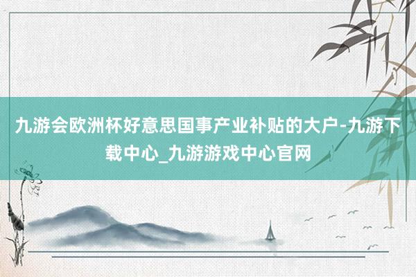 九游会欧洲杯好意思国事产业补贴的大户-九游下载中心_九游游戏中心官网