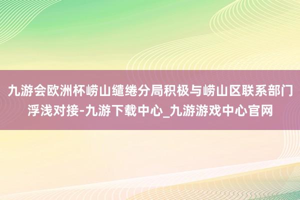 九游会欧洲杯崂山缱绻分局积极与崂山区联系部门浮浅对接-九游下载中心_九游游戏中心官网