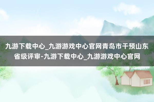 九游下载中心_九游游戏中心官网青岛市干预山东省级评审-九游下载中心_九游游戏中心官网