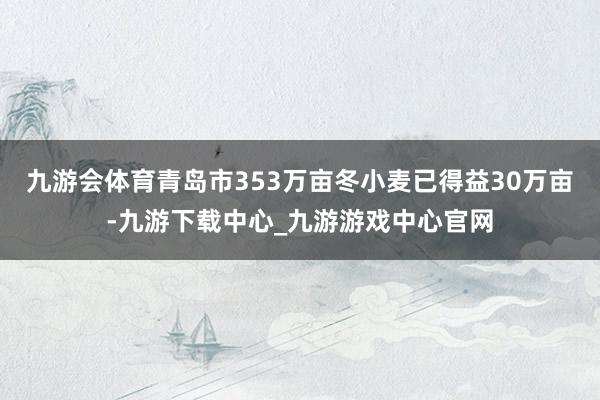 九游会体育青岛市353万亩冬小麦已得益30万亩-九游下载中心_九游游戏中心官网