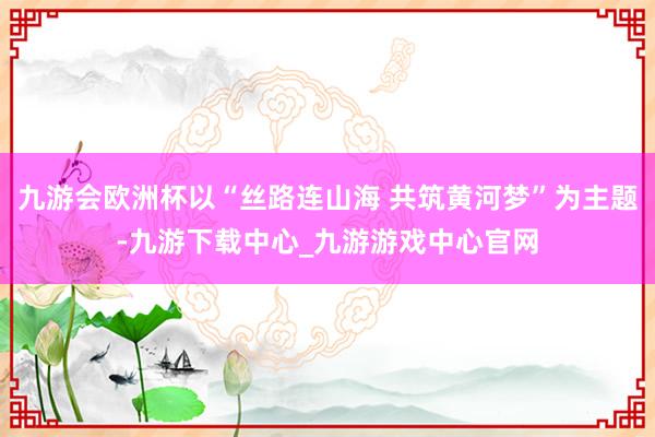 九游会欧洲杯以“丝路连山海 共筑黄河梦”为主题-九游下载中心_九游游戏中心官网