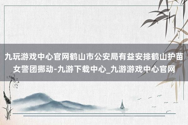 九玩游戏中心官网鹤山市公安局有益安排鹤山护苗女警团挪动-九游下载中心_九游游戏中心官网