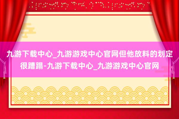 九游下载中心_九游游戏中心官网但他放料的划定很蹧蹋-九游下载中心_九游游戏中心官网