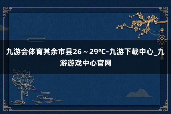 九游会体育其余市县26～29℃-九游下载中心_九游游戏中心官网