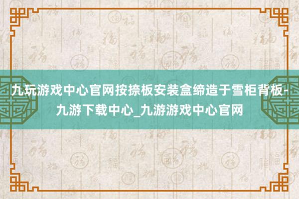 九玩游戏中心官网按捺板安装盒缔造于雪柜背板-九游下载中心_九游游戏中心官网