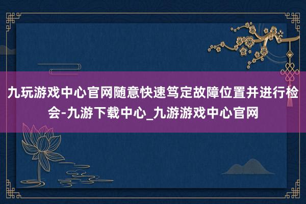 九玩游戏中心官网随意快速笃定故障位置并进行检会-九游下载中心_九游游戏中心官网