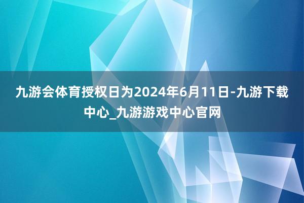 九游会体育授权日为2024年6月11日-九游下载中心_九游游戏中心官网