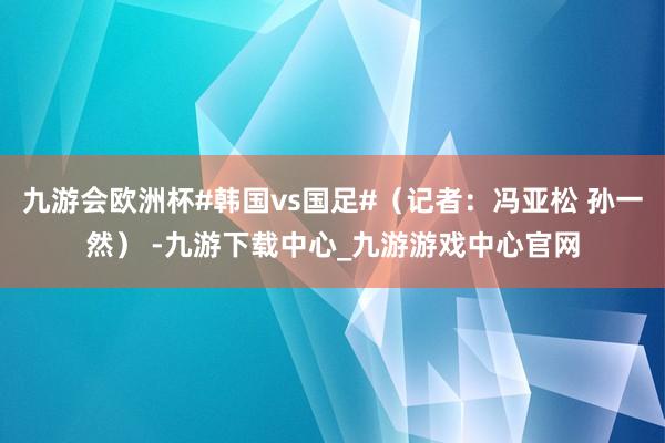 九游会欧洲杯#韩国vs国足#（记者：冯亚松 孙一然） -九游下载中心_九游游戏中心官网