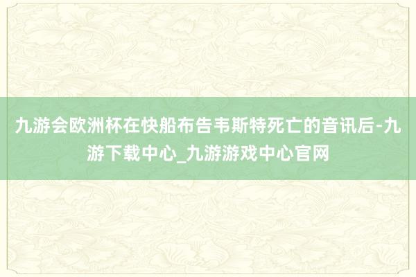 九游会欧洲杯在快船布告韦斯特死亡的音讯后-九游下载中心_九游游戏中心官网