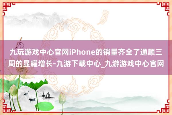 九玩游戏中心官网iPhone的销量齐全了通顺三周的显耀增长-九游下载中心_九游游戏中心官网