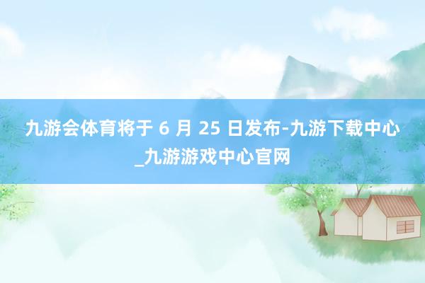 九游会体育将于 6 月 25 日发布-九游下载中心_九游游戏中心官网