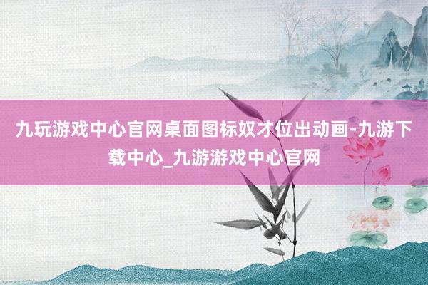 九玩游戏中心官网桌面图标奴才位出动画-九游下载中心_九游游戏中心官网