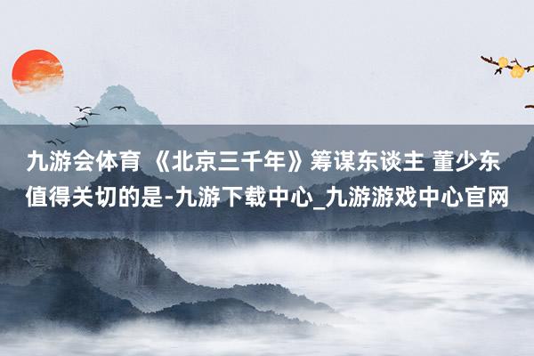 九游会体育 《北京三千年》筹谋东谈主 董少东 值得关切的是-九游下载中心_九游游戏中心官网