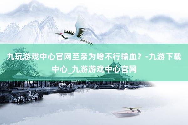 九玩游戏中心官网至亲为啥不行输血？-九游下载中心_九游游戏中心官网