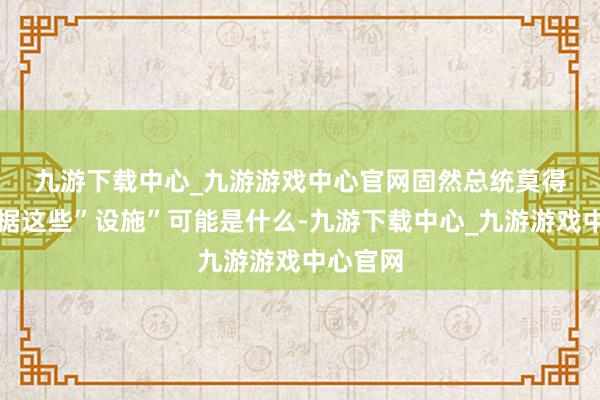 九游下载中心_九游游戏中心官网　　固然总统莫得堤防证据这些”设施”可能是什么-九游下载中心_九游游戏中心官网