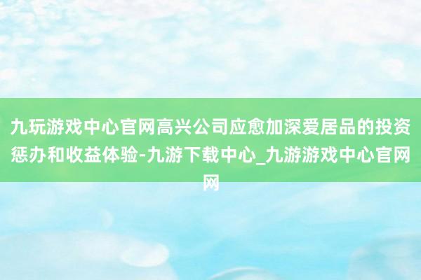 九玩游戏中心官网高兴公司应愈加深爱居品的投资惩办和收益体验-九游下载中心_九游游戏中心官网