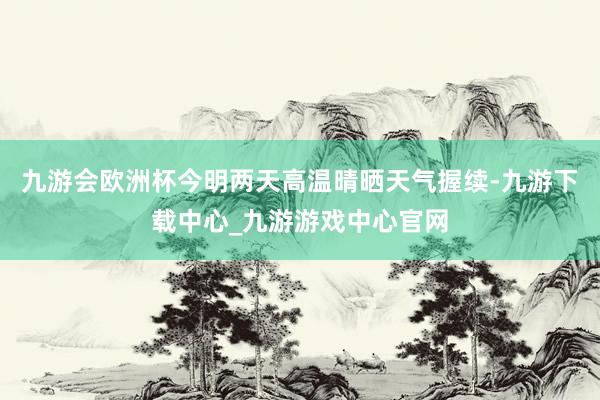 九游会欧洲杯今明两天高温晴晒天气握续-九游下载中心_九游游戏中心官网