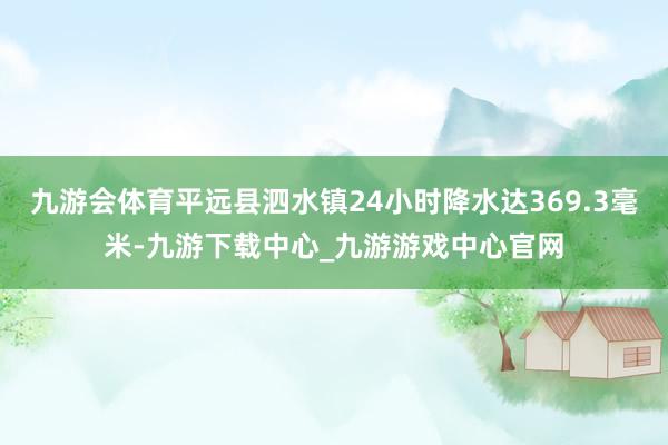 九游会体育平远县泗水镇24小时降水达369.3毫米-九游下载中心_九游游戏中心官网